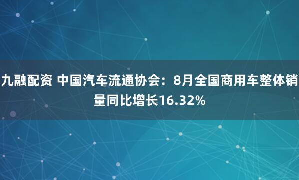 九融配资 中国汽车流通协会：8月全国商用车整体销量同比增长16.32%