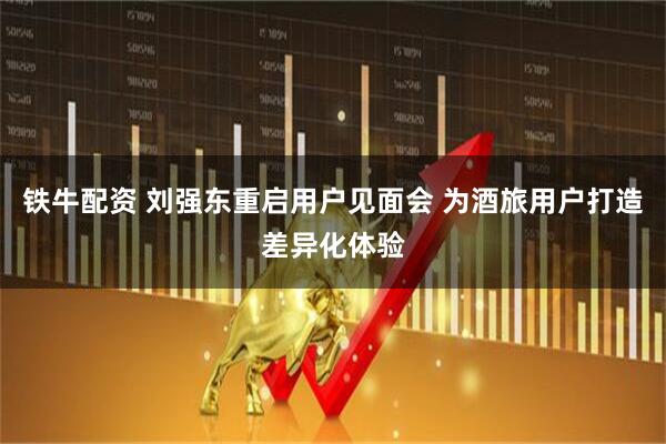 铁牛配资 刘强东重启用户见面会 为酒旅用户打造差异化体验