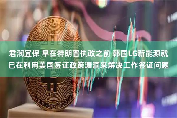 君润宜保 早在特朗普执政之前 韩国LG新能源就已在利用美国签证政策漏洞来解决工作签证问题