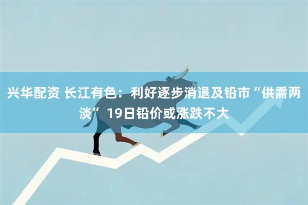 兴华配资 长江有色：利好逐步消退及铅市“供需两淡” 19日铅价或涨跌不大