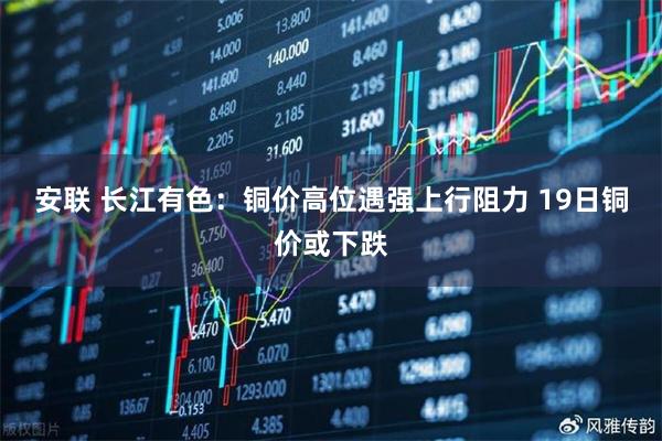 安联 长江有色：铜价高位遇强上行阻力 19日铜价或下跌