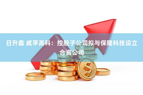 日升鑫 威孚高科：控股子公司拟与保隆科技设立合资公司