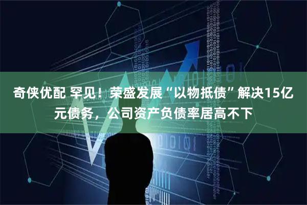 奇侠优配 罕见！荣盛发展“以物抵债”解决15亿元债务，公司资产负债率居高不下