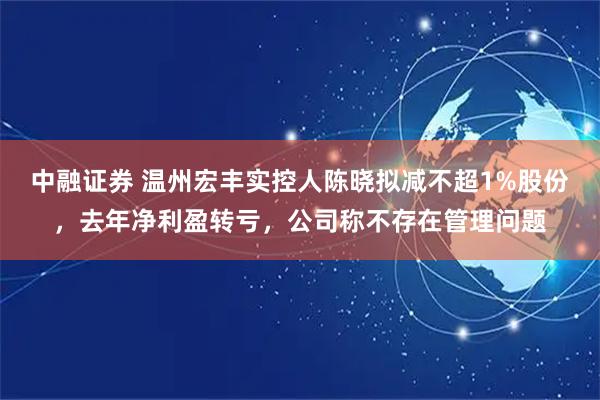 中融证券 温州宏丰实控人陈晓拟减不超1%股份，去年净利盈转亏，公司称不存在管理问题