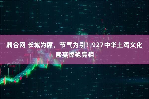 鼎合网 长城为席，节气为引！927中华土鸡文化盛宴惊艳亮相
