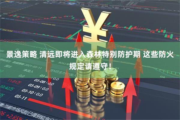景逸策略 清远即将进入森林特别防护期 这些防火规定请遵守！