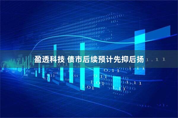 盈透科技 债市后续预计先抑后扬