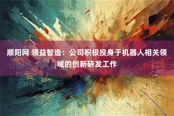 顺阳网 领益智造：公司积极投身于机器人相关领域的创新研发工作
