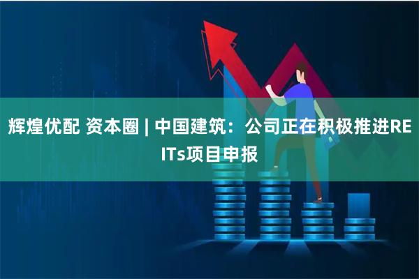 辉煌优配 资本圈 | 中国建筑：公司正在积极推进REITs项目申报
