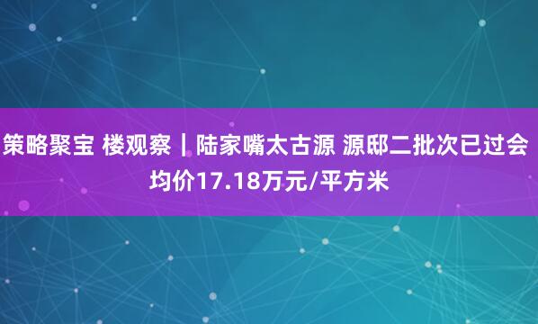 策略聚宝 楼观察｜陆家嘴太古源 源邸二批次已过会 均价17.18万元/平方米