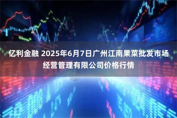 亿利金融 2025年6月7日广州江南果菜批发市场经营管理有限公司价格行情