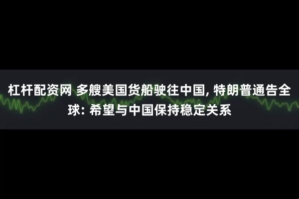 杠杆配资网 多艘美国货船驶往中国, 特朗普通告全球: 希望与中国保持稳定关系