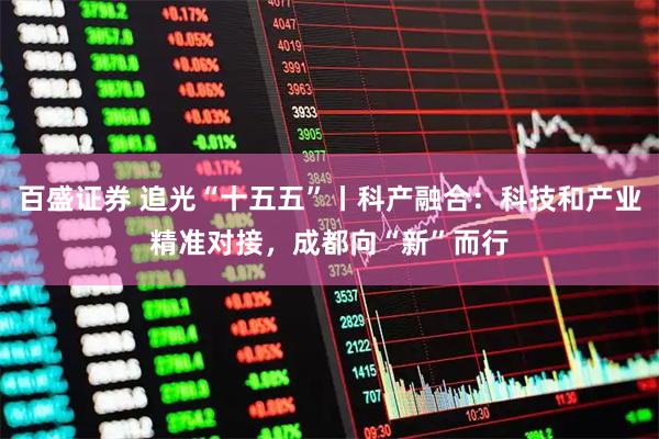 百盛证券 追光“十五五”丨科产融合：科技和产业精准对接，成都向“新”而行