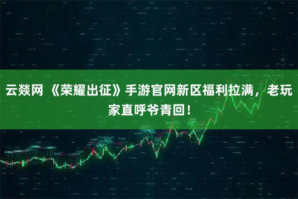 云燚网 《荣耀出征》手游官网新区福利拉满，老玩家直呼爷青回！