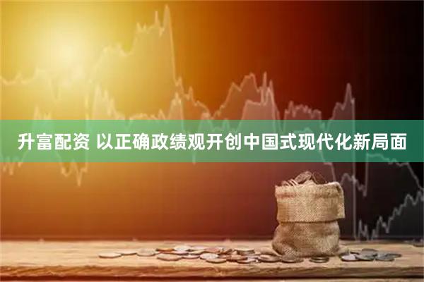 升富配资 以正确政绩观开创中国式现代化新局面
