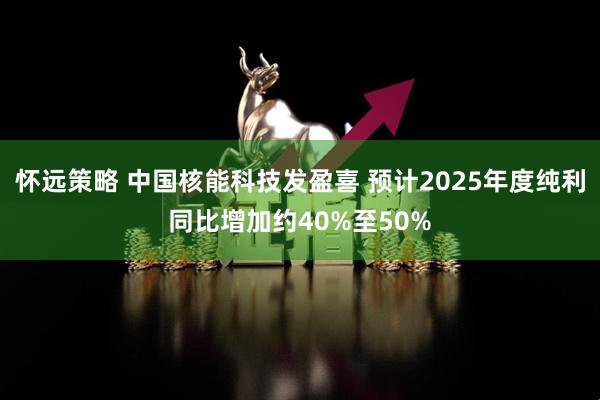 怀远策略 中国核能科技发盈喜 预计2025年度纯利同比增加约40%至50%